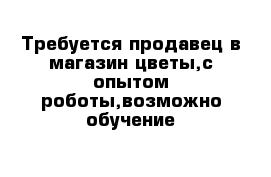 Требуется продавец в магазин цветы,с опытом роботы,возможно обучение